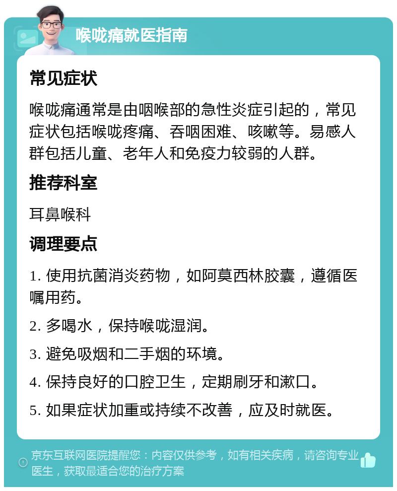 喉咙痛就医指南 常见症状 喉咙痛通常是由咽喉部的急性炎症引起的，常见症状包括喉咙疼痛、吞咽困难、咳嗽等。易感人群包括儿童、老年人和免疫力较弱的人群。 推荐科室 耳鼻喉科 调理要点 1. 使用抗菌消炎药物，如阿莫西林胶囊，遵循医嘱用药。 2. 多喝水，保持喉咙湿润。 3. 避免吸烟和二手烟的环境。 4. 保持良好的口腔卫生，定期刷牙和漱口。 5. 如果症状加重或持续不改善，应及时就医。