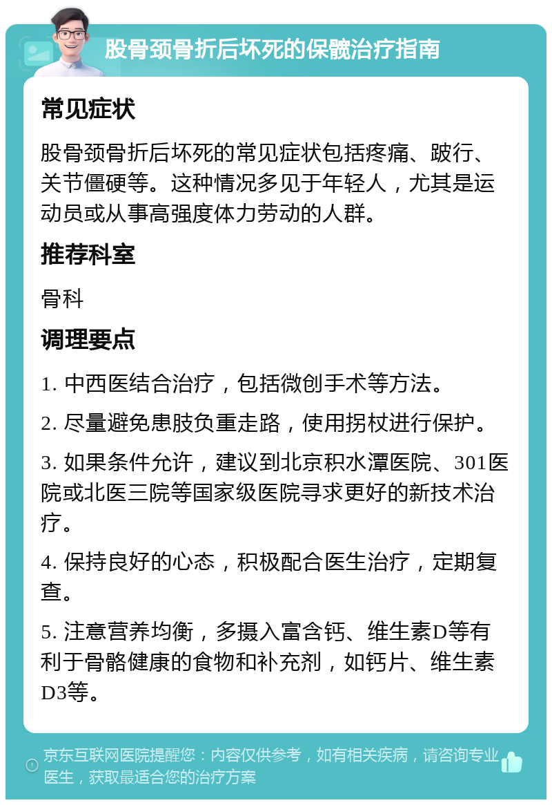 股骨颈骨折后坏死的保髋治疗指南 常见症状 股骨颈骨折后坏死的常见症状包括疼痛、跛行、关节僵硬等。这种情况多见于年轻人，尤其是运动员或从事高强度体力劳动的人群。 推荐科室 骨科 调理要点 1. 中西医结合治疗，包括微创手术等方法。 2. 尽量避免患肢负重走路，使用拐杖进行保护。 3. 如果条件允许，建议到北京积水潭医院、301医院或北医三院等国家级医院寻求更好的新技术治疗。 4. 保持良好的心态，积极配合医生治疗，定期复查。 5. 注意营养均衡，多摄入富含钙、维生素D等有利于骨骼健康的食物和补充剂，如钙片、维生素D3等。