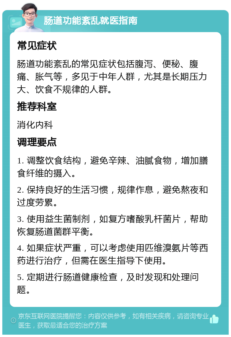 肠道功能紊乱就医指南 常见症状 肠道功能紊乱的常见症状包括腹泻、便秘、腹痛、胀气等，多见于中年人群，尤其是长期压力大、饮食不规律的人群。 推荐科室 消化内科 调理要点 1. 调整饮食结构，避免辛辣、油腻食物，增加膳食纤维的摄入。 2. 保持良好的生活习惯，规律作息，避免熬夜和过度劳累。 3. 使用益生菌制剂，如复方嗜酸乳杆菌片，帮助恢复肠道菌群平衡。 4. 如果症状严重，可以考虑使用匹维溴氨片等西药进行治疗，但需在医生指导下使用。 5. 定期进行肠道健康检查，及时发现和处理问题。