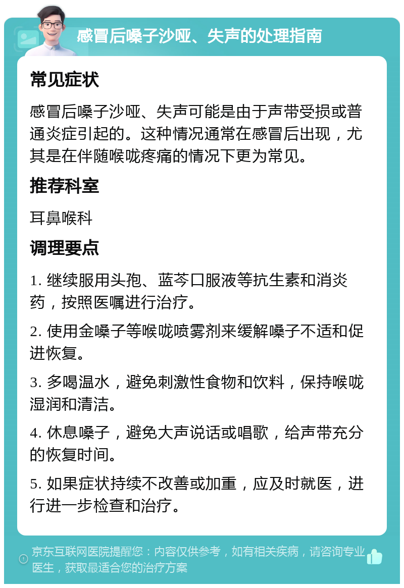 感冒后嗓子沙哑、失声的处理指南 常见症状 感冒后嗓子沙哑、失声可能是由于声带受损或普通炎症引起的。这种情况通常在感冒后出现，尤其是在伴随喉咙疼痛的情况下更为常见。 推荐科室 耳鼻喉科 调理要点 1. 继续服用头孢、蓝芩口服液等抗生素和消炎药，按照医嘱进行治疗。 2. 使用金嗓子等喉咙喷雾剂来缓解嗓子不适和促进恢复。 3. 多喝温水，避免刺激性食物和饮料，保持喉咙湿润和清洁。 4. 休息嗓子，避免大声说话或唱歌，给声带充分的恢复时间。 5. 如果症状持续不改善或加重，应及时就医，进行进一步检查和治疗。