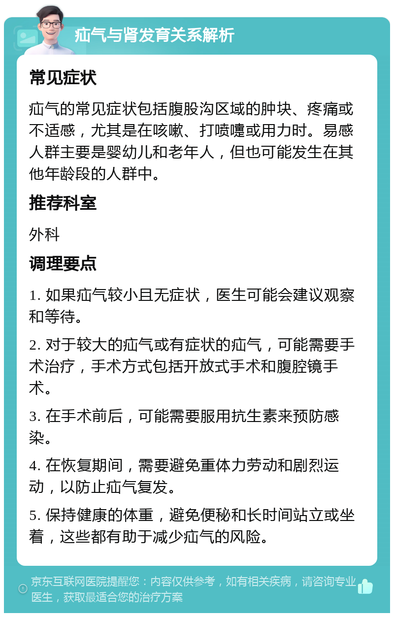 疝气与肾发育关系解析 常见症状 疝气的常见症状包括腹股沟区域的肿块、疼痛或不适感，尤其是在咳嗽、打喷嚏或用力时。易感人群主要是婴幼儿和老年人，但也可能发生在其他年龄段的人群中。 推荐科室 外科 调理要点 1. 如果疝气较小且无症状，医生可能会建议观察和等待。 2. 对于较大的疝气或有症状的疝气，可能需要手术治疗，手术方式包括开放式手术和腹腔镜手术。 3. 在手术前后，可能需要服用抗生素来预防感染。 4. 在恢复期间，需要避免重体力劳动和剧烈运动，以防止疝气复发。 5. 保持健康的体重，避免便秘和长时间站立或坐着，这些都有助于减少疝气的风险。