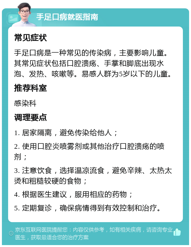 手足口病就医指南 常见症状 手足口病是一种常见的传染病，主要影响儿童。其常见症状包括口腔溃疡、手掌和脚底出现水泡、发热、咳嗽等。易感人群为5岁以下的儿童。 推荐科室 感染科 调理要点 1. 居家隔离，避免传染给他人； 2. 使用口腔炎喷雾剂或其他治疗口腔溃疡的喷剂； 3. 注意饮食，选择温凉流食，避免辛辣、太热太烫和粗糙较硬的食物； 4. 根据医生建议，服用相应的药物； 5. 定期复诊，确保病情得到有效控制和治疗。