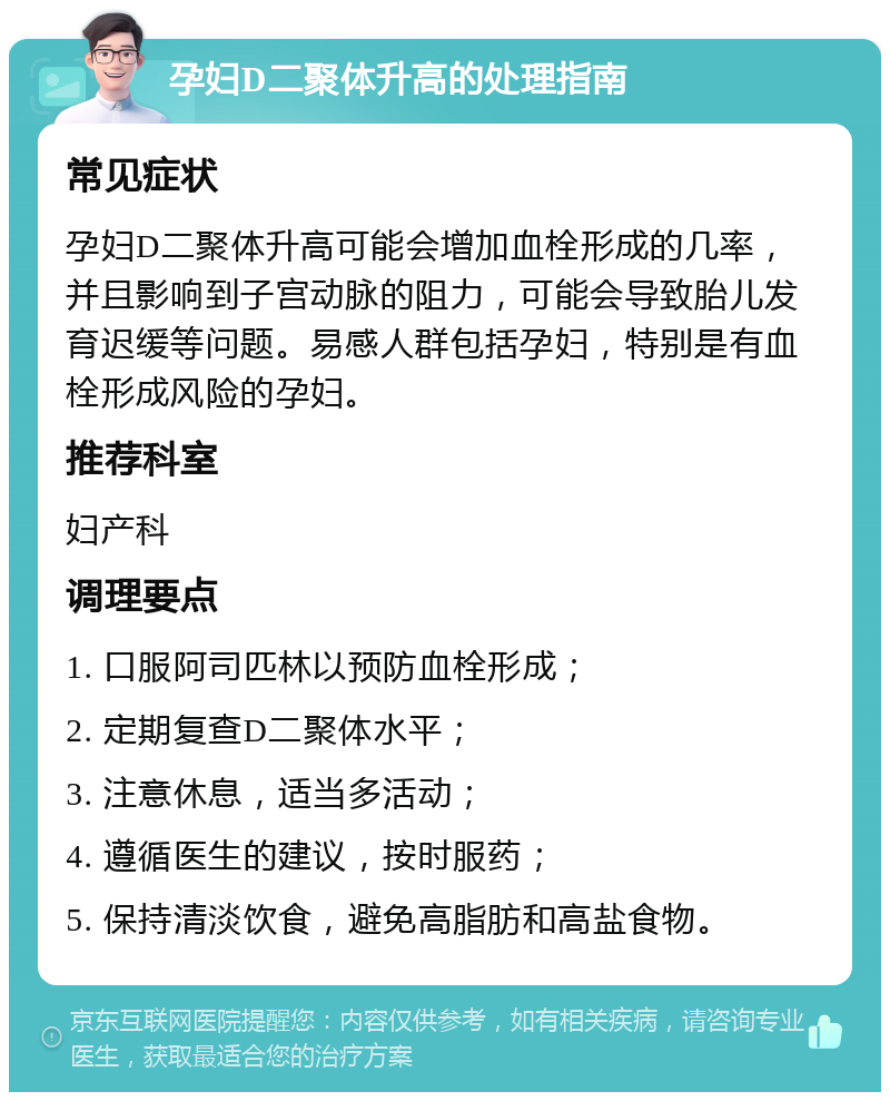 孕妇D二聚体升高的处理指南 常见症状 孕妇D二聚体升高可能会增加血栓形成的几率，并且影响到子宫动脉的阻力，可能会导致胎儿发育迟缓等问题。易感人群包括孕妇，特别是有血栓形成风险的孕妇。 推荐科室 妇产科 调理要点 1. 口服阿司匹林以预防血栓形成； 2. 定期复查D二聚体水平； 3. 注意休息，适当多活动； 4. 遵循医生的建议，按时服药； 5. 保持清淡饮食，避免高脂肪和高盐食物。