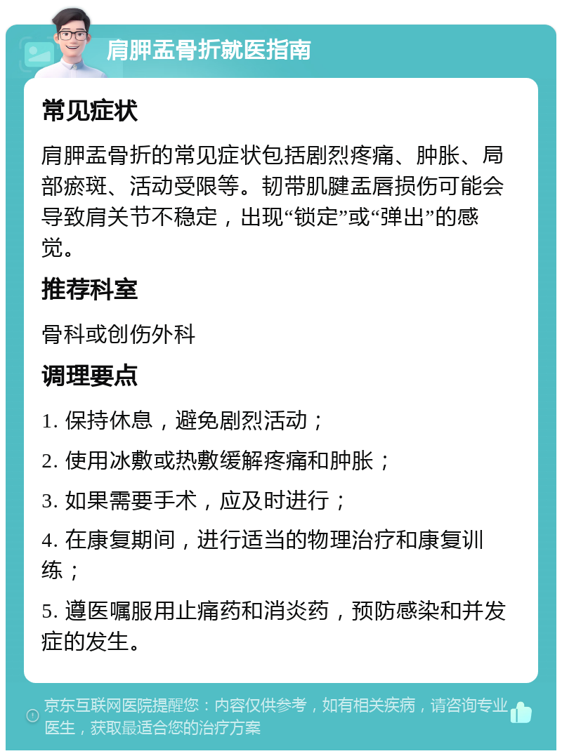 肩胛盂骨折就医指南 常见症状 肩胛盂骨折的常见症状包括剧烈疼痛、肿胀、局部瘀斑、活动受限等。韧带肌腱盂唇损伤可能会导致肩关节不稳定，出现“锁定”或“弹出”的感觉。 推荐科室 骨科或创伤外科 调理要点 1. 保持休息，避免剧烈活动； 2. 使用冰敷或热敷缓解疼痛和肿胀； 3. 如果需要手术，应及时进行； 4. 在康复期间，进行适当的物理治疗和康复训练； 5. 遵医嘱服用止痛药和消炎药，预防感染和并发症的发生。