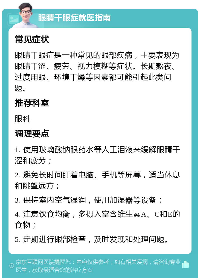 眼睛干眼症就医指南 常见症状 眼睛干眼症是一种常见的眼部疾病，主要表现为眼睛干涩、疲劳、视力模糊等症状。长期熬夜、过度用眼、环境干燥等因素都可能引起此类问题。 推荐科室 眼科 调理要点 1. 使用玻璃酸钠眼药水等人工泪液来缓解眼睛干涩和疲劳； 2. 避免长时间盯着电脑、手机等屏幕，适当休息和眺望远方； 3. 保持室内空气湿润，使用加湿器等设备； 4. 注意饮食均衡，多摄入富含维生素A、C和E的食物； 5. 定期进行眼部检查，及时发现和处理问题。