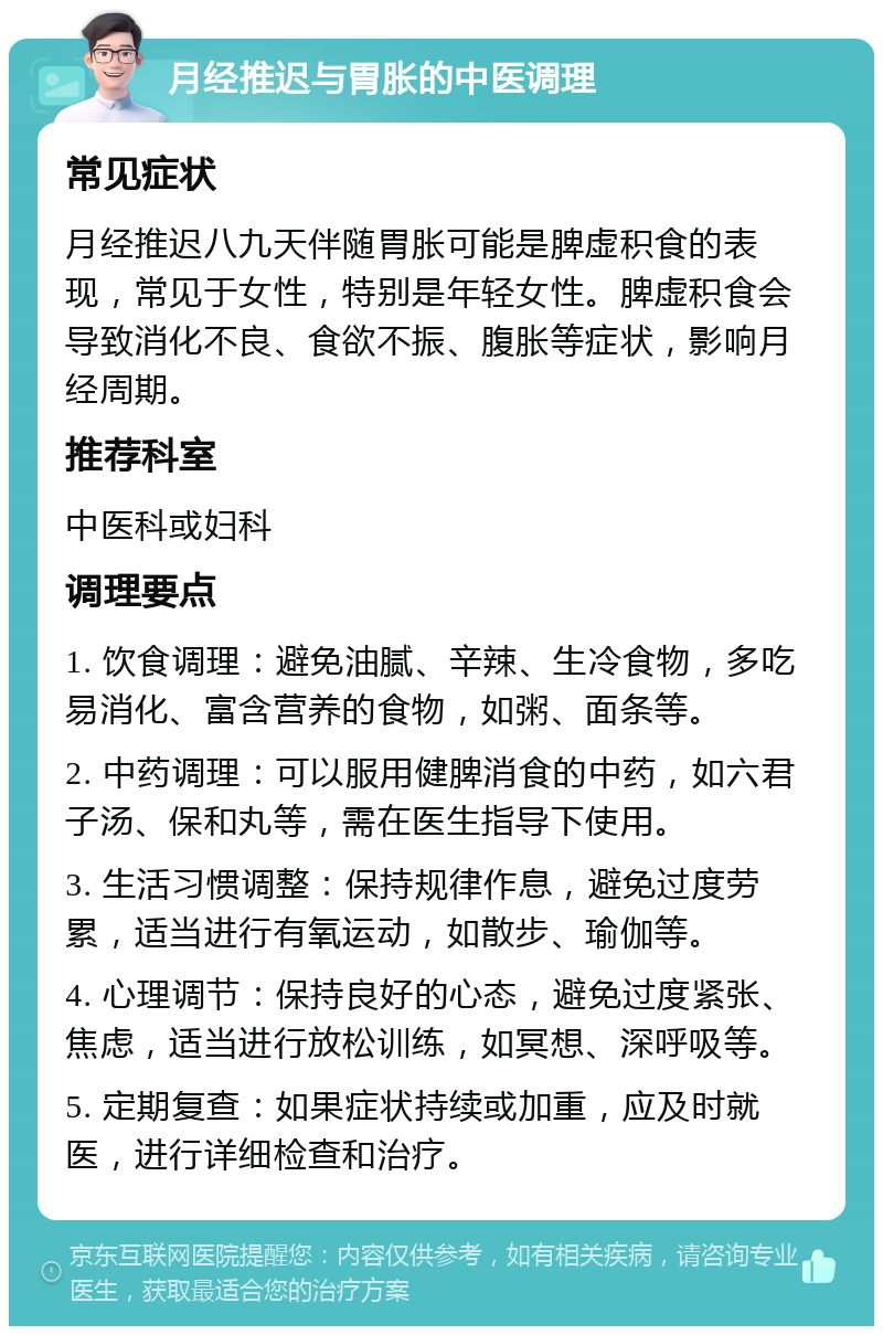 月经推迟与胃胀的中医调理 常见症状 月经推迟八九天伴随胃胀可能是脾虚积食的表现，常见于女性，特别是年轻女性。脾虚积食会导致消化不良、食欲不振、腹胀等症状，影响月经周期。 推荐科室 中医科或妇科 调理要点 1. 饮食调理：避免油腻、辛辣、生冷食物，多吃易消化、富含营养的食物，如粥、面条等。 2. 中药调理：可以服用健脾消食的中药，如六君子汤、保和丸等，需在医生指导下使用。 3. 生活习惯调整：保持规律作息，避免过度劳累，适当进行有氧运动，如散步、瑜伽等。 4. 心理调节：保持良好的心态，避免过度紧张、焦虑，适当进行放松训练，如冥想、深呼吸等。 5. 定期复查：如果症状持续或加重，应及时就医，进行详细检查和治疗。