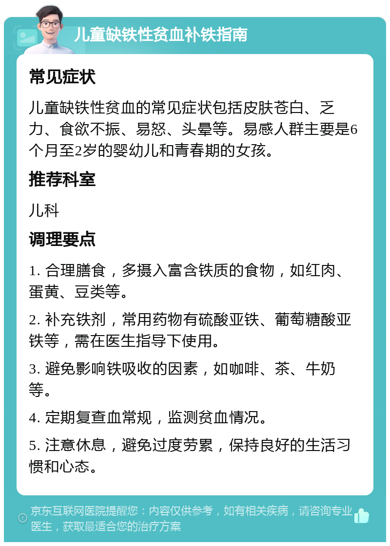 儿童缺铁性贫血补铁指南 常见症状 儿童缺铁性贫血的常见症状包括皮肤苍白、乏力、食欲不振、易怒、头晕等。易感人群主要是6个月至2岁的婴幼儿和青春期的女孩。 推荐科室 儿科 调理要点 1. 合理膳食，多摄入富含铁质的食物，如红肉、蛋黄、豆类等。 2. 补充铁剂，常用药物有硫酸亚铁、葡萄糖酸亚铁等，需在医生指导下使用。 3. 避免影响铁吸收的因素，如咖啡、茶、牛奶等。 4. 定期复查血常规，监测贫血情况。 5. 注意休息，避免过度劳累，保持良好的生活习惯和心态。