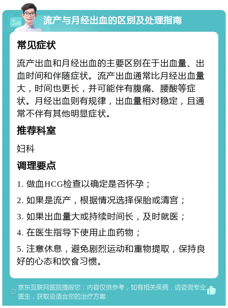 流产与月经出血的区别及处理指南 常见症状 流产出血和月经出血的主要区别在于出血量、出血时间和伴随症状。流产出血通常比月经出血量大，时间也更长，并可能伴有腹痛、腰酸等症状。月经出血则有规律，出血量相对稳定，且通常不伴有其他明显症状。 推荐科室 妇科 调理要点 1. 做血HCG检查以确定是否怀孕； 2. 如果是流产，根据情况选择保胎或清宫； 3. 如果出血量大或持续时间长，及时就医； 4. 在医生指导下使用止血药物； 5. 注意休息，避免剧烈运动和重物提取，保持良好的心态和饮食习惯。