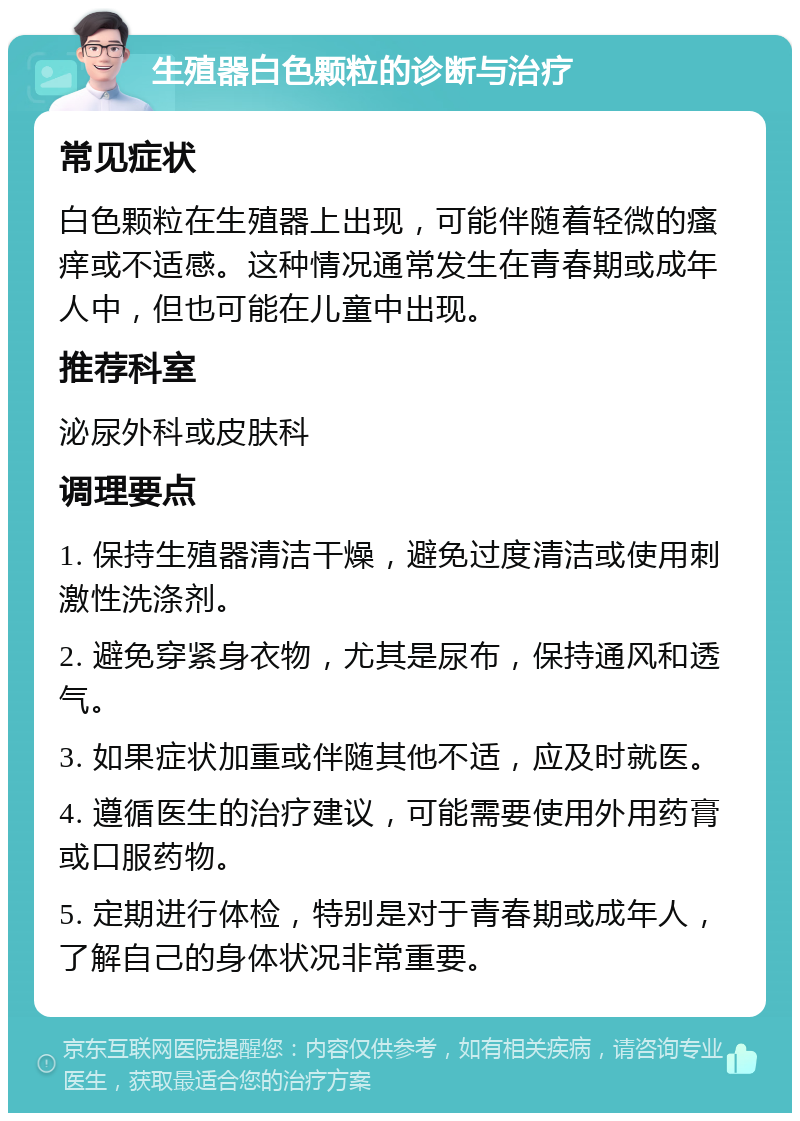 生殖器白色颗粒的诊断与治疗 常见症状 白色颗粒在生殖器上出现，可能伴随着轻微的瘙痒或不适感。这种情况通常发生在青春期或成年人中，但也可能在儿童中出现。 推荐科室 泌尿外科或皮肤科 调理要点 1. 保持生殖器清洁干燥，避免过度清洁或使用刺激性洗涤剂。 2. 避免穿紧身衣物，尤其是尿布，保持通风和透气。 3. 如果症状加重或伴随其他不适，应及时就医。 4. 遵循医生的治疗建议，可能需要使用外用药膏或口服药物。 5. 定期进行体检，特别是对于青春期或成年人，了解自己的身体状况非常重要。