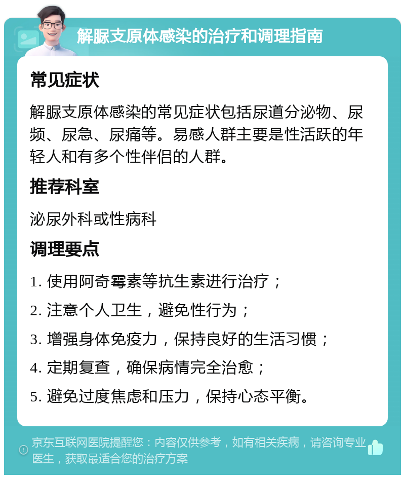 解脲支原体感染的治疗和调理指南 常见症状 解脲支原体感染的常见症状包括尿道分泌物、尿频、尿急、尿痛等。易感人群主要是性活跃的年轻人和有多个性伴侣的人群。 推荐科室 泌尿外科或性病科 调理要点 1. 使用阿奇霉素等抗生素进行治疗； 2. 注意个人卫生，避免性行为； 3. 增强身体免疫力，保持良好的生活习惯； 4. 定期复查，确保病情完全治愈； 5. 避免过度焦虑和压力，保持心态平衡。