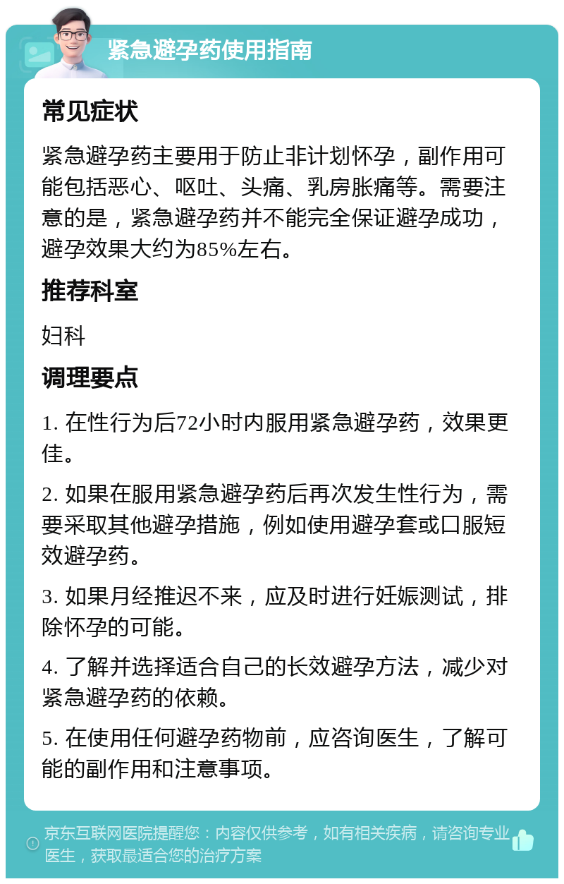 紧急避孕药使用指南 常见症状 紧急避孕药主要用于防止非计划怀孕，副作用可能包括恶心、呕吐、头痛、乳房胀痛等。需要注意的是，紧急避孕药并不能完全保证避孕成功，避孕效果大约为85%左右。 推荐科室 妇科 调理要点 1. 在性行为后72小时内服用紧急避孕药，效果更佳。 2. 如果在服用紧急避孕药后再次发生性行为，需要采取其他避孕措施，例如使用避孕套或口服短效避孕药。 3. 如果月经推迟不来，应及时进行妊娠测试，排除怀孕的可能。 4. 了解并选择适合自己的长效避孕方法，减少对紧急避孕药的依赖。 5. 在使用任何避孕药物前，应咨询医生，了解可能的副作用和注意事项。