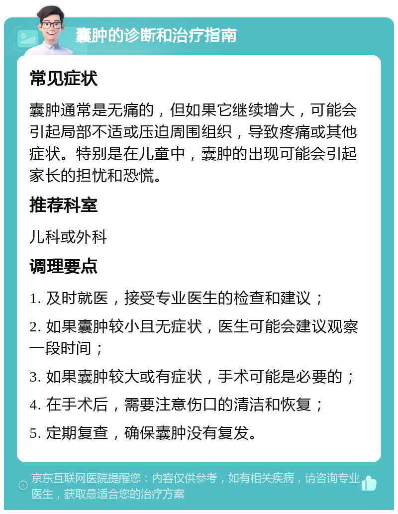 囊肿的诊断和治疗指南 常见症状 囊肿通常是无痛的，但如果它继续增大，可能会引起局部不适或压迫周围组织，导致疼痛或其他症状。特别是在儿童中，囊肿的出现可能会引起家长的担忧和恐慌。 推荐科室 儿科或外科 调理要点 1. 及时就医，接受专业医生的检查和建议； 2. 如果囊肿较小且无症状，医生可能会建议观察一段时间； 3. 如果囊肿较大或有症状，手术可能是必要的； 4. 在手术后，需要注意伤口的清洁和恢复； 5. 定期复查，确保囊肿没有复发。