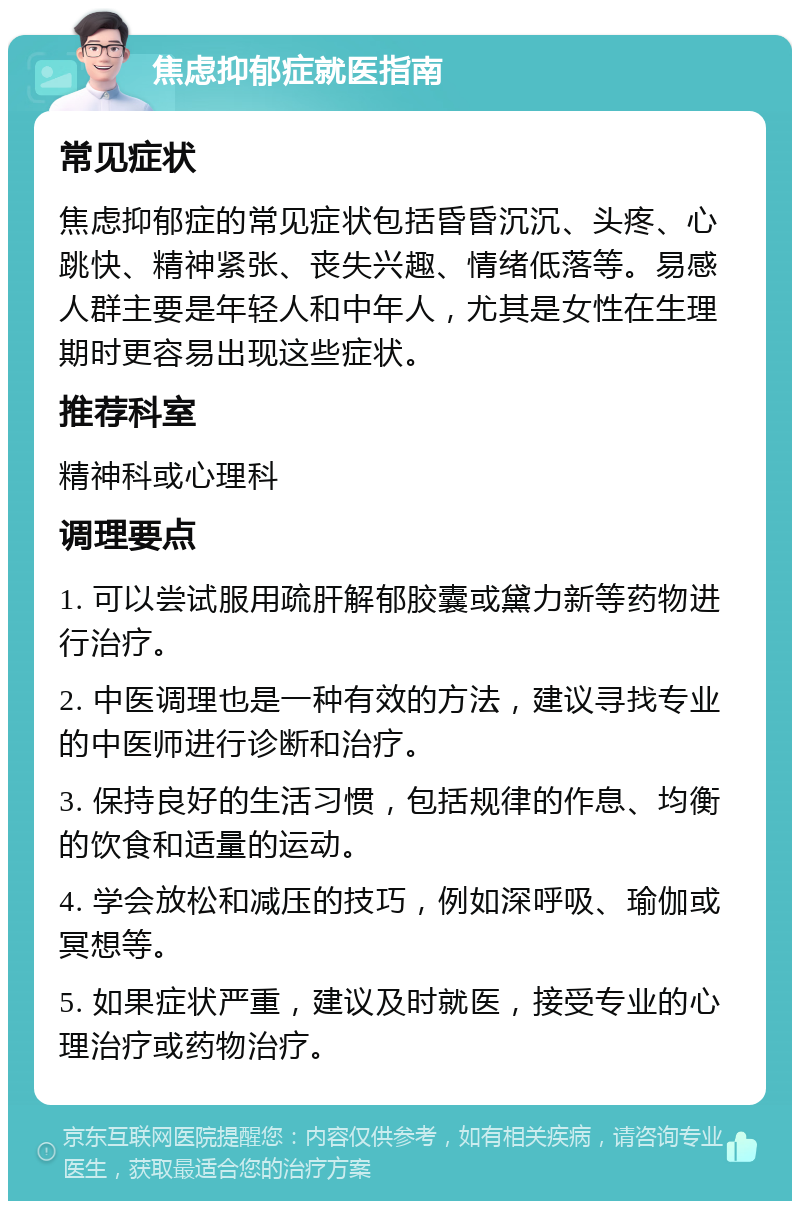 焦虑抑郁症就医指南 常见症状 焦虑抑郁症的常见症状包括昏昏沉沉、头疼、心跳快、精神紧张、丧失兴趣、情绪低落等。易感人群主要是年轻人和中年人，尤其是女性在生理期时更容易出现这些症状。 推荐科室 精神科或心理科 调理要点 1. 可以尝试服用疏肝解郁胶囊或黛力新等药物进行治疗。 2. 中医调理也是一种有效的方法，建议寻找专业的中医师进行诊断和治疗。 3. 保持良好的生活习惯，包括规律的作息、均衡的饮食和适量的运动。 4. 学会放松和减压的技巧，例如深呼吸、瑜伽或冥想等。 5. 如果症状严重，建议及时就医，接受专业的心理治疗或药物治疗。