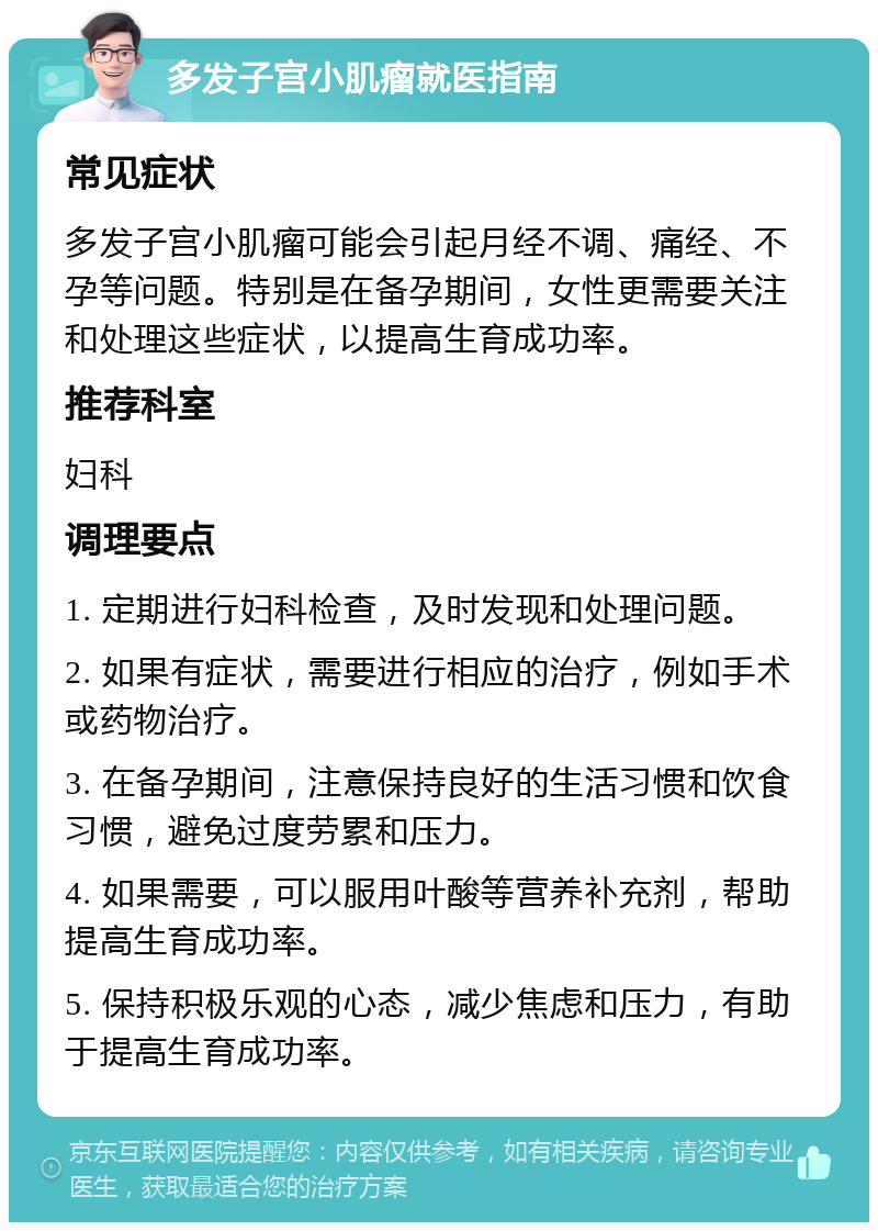 多发子宫小肌瘤就医指南 常见症状 多发子宫小肌瘤可能会引起月经不调、痛经、不孕等问题。特别是在备孕期间，女性更需要关注和处理这些症状，以提高生育成功率。 推荐科室 妇科 调理要点 1. 定期进行妇科检查，及时发现和处理问题。 2. 如果有症状，需要进行相应的治疗，例如手术或药物治疗。 3. 在备孕期间，注意保持良好的生活习惯和饮食习惯，避免过度劳累和压力。 4. 如果需要，可以服用叶酸等营养补充剂，帮助提高生育成功率。 5. 保持积极乐观的心态，减少焦虑和压力，有助于提高生育成功率。