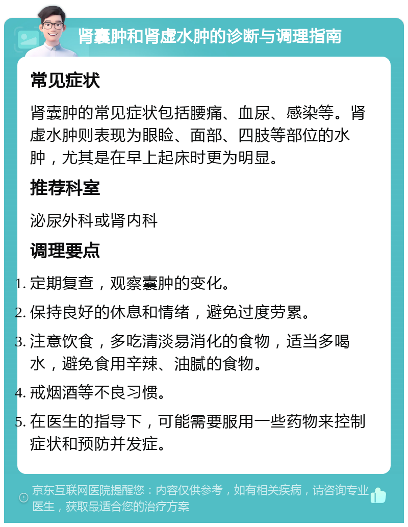 肾囊肿和肾虚水肿的诊断与调理指南 常见症状 肾囊肿的常见症状包括腰痛、血尿、感染等。肾虚水肿则表现为眼睑、面部、四肢等部位的水肿，尤其是在早上起床时更为明显。 推荐科室 泌尿外科或肾内科 调理要点 定期复查，观察囊肿的变化。 保持良好的休息和情绪，避免过度劳累。 注意饮食，多吃清淡易消化的食物，适当多喝水，避免食用辛辣、油腻的食物。 戒烟酒等不良习惯。 在医生的指导下，可能需要服用一些药物来控制症状和预防并发症。