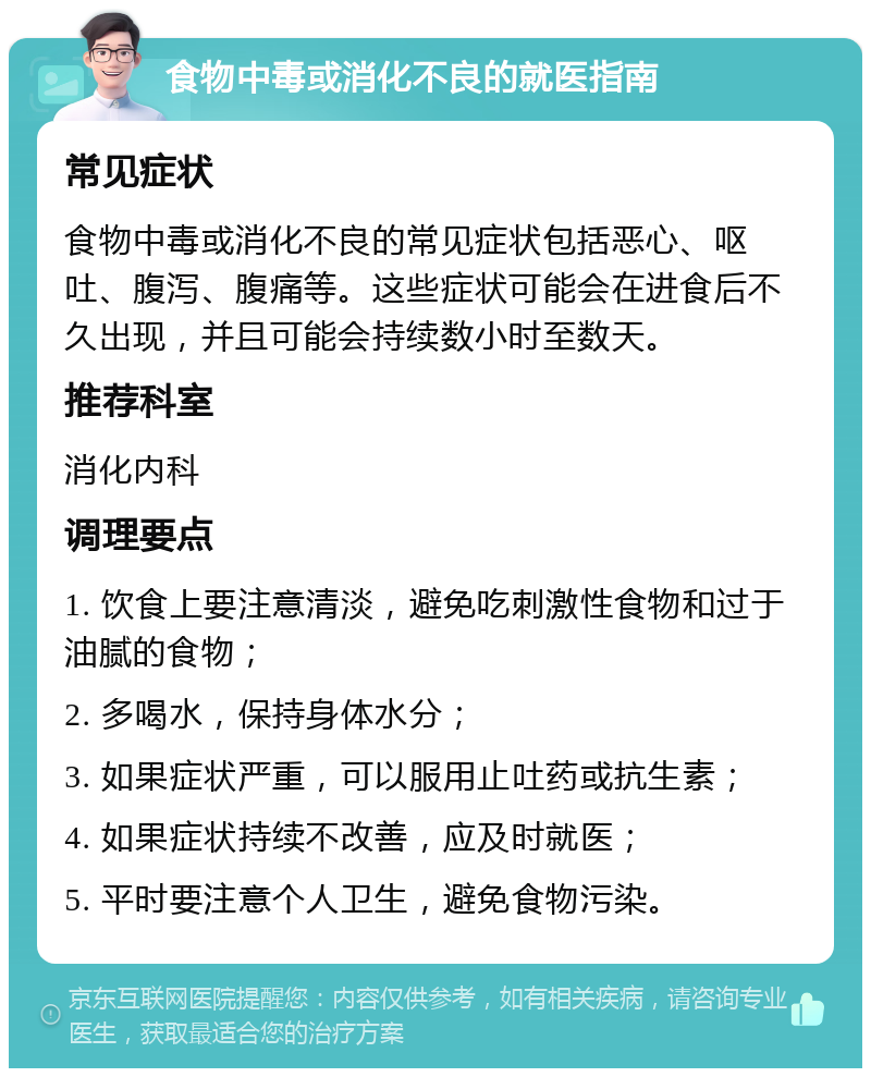 食物中毒或消化不良的就医指南 常见症状 食物中毒或消化不良的常见症状包括恶心、呕吐、腹泻、腹痛等。这些症状可能会在进食后不久出现，并且可能会持续数小时至数天。 推荐科室 消化内科 调理要点 1. 饮食上要注意清淡，避免吃刺激性食物和过于油腻的食物； 2. 多喝水，保持身体水分； 3. 如果症状严重，可以服用止吐药或抗生素； 4. 如果症状持续不改善，应及时就医； 5. 平时要注意个人卫生，避免食物污染。