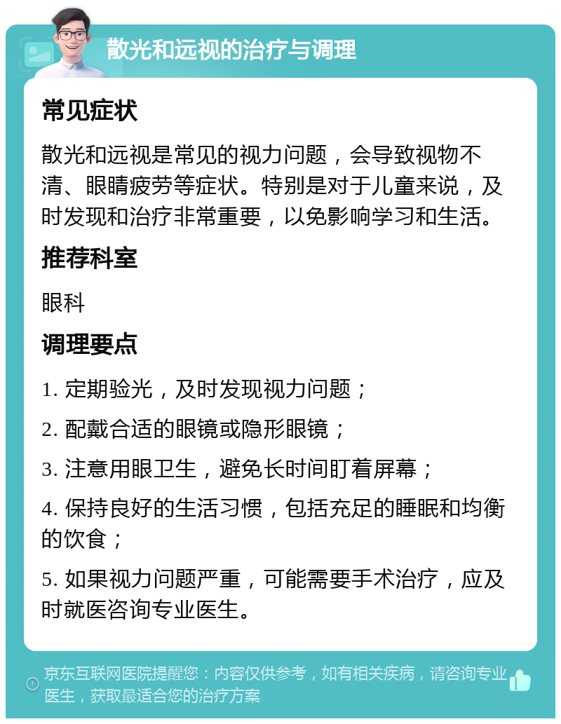 散光和远视的治疗与调理 常见症状 散光和远视是常见的视力问题，会导致视物不清、眼睛疲劳等症状。特别是对于儿童来说，及时发现和治疗非常重要，以免影响学习和生活。 推荐科室 眼科 调理要点 1. 定期验光，及时发现视力问题； 2. 配戴合适的眼镜或隐形眼镜； 3. 注意用眼卫生，避免长时间盯着屏幕； 4. 保持良好的生活习惯，包括充足的睡眠和均衡的饮食； 5. 如果视力问题严重，可能需要手术治疗，应及时就医咨询专业医生。