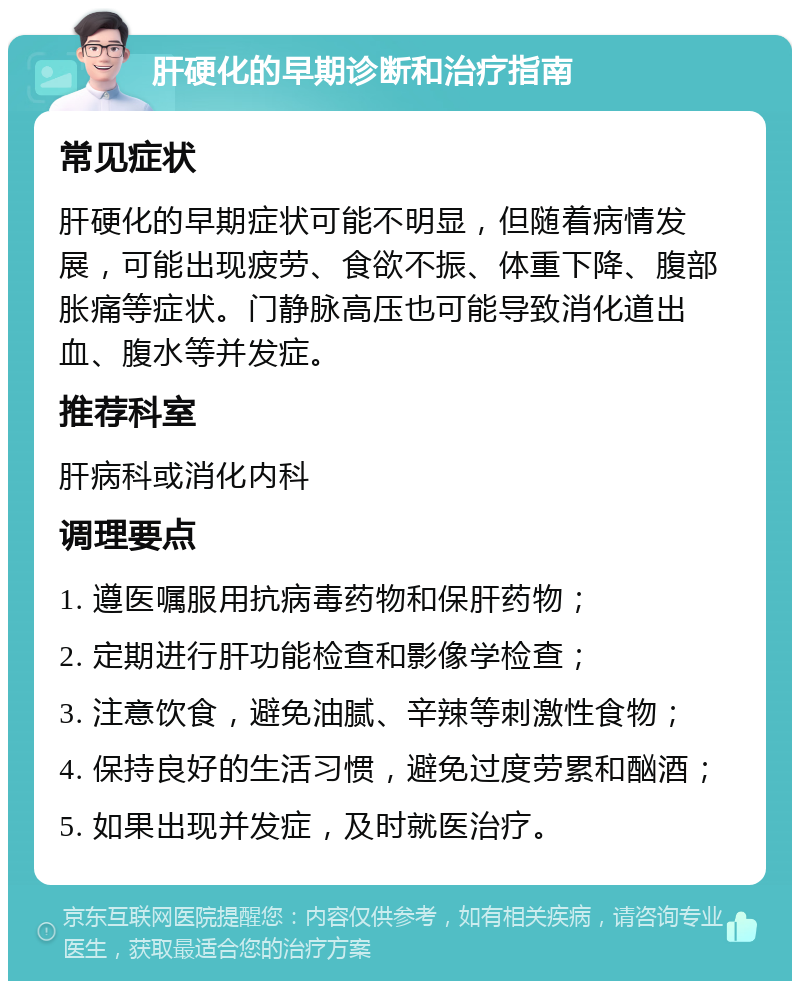 肝硬化的早期诊断和治疗指南 常见症状 肝硬化的早期症状可能不明显，但随着病情发展，可能出现疲劳、食欲不振、体重下降、腹部胀痛等症状。门静脉高压也可能导致消化道出血、腹水等并发症。 推荐科室 肝病科或消化内科 调理要点 1. 遵医嘱服用抗病毒药物和保肝药物； 2. 定期进行肝功能检查和影像学检查； 3. 注意饮食，避免油腻、辛辣等刺激性食物； 4. 保持良好的生活习惯，避免过度劳累和酗酒； 5. 如果出现并发症，及时就医治疗。