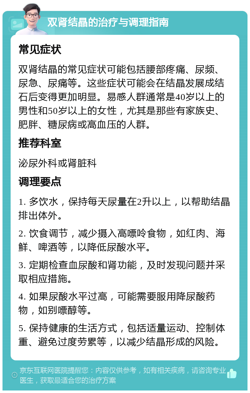 双肾结晶的治疗与调理指南 常见症状 双肾结晶的常见症状可能包括腰部疼痛、尿频、尿急、尿痛等。这些症状可能会在结晶发展成结石后变得更加明显。易感人群通常是40岁以上的男性和50岁以上的女性，尤其是那些有家族史、肥胖、糖尿病或高血压的人群。 推荐科室 泌尿外科或肾脏科 调理要点 1. 多饮水，保持每天尿量在2升以上，以帮助结晶排出体外。 2. 饮食调节，减少摄入高嘌呤食物，如红肉、海鲜、啤酒等，以降低尿酸水平。 3. 定期检查血尿酸和肾功能，及时发现问题并采取相应措施。 4. 如果尿酸水平过高，可能需要服用降尿酸药物，如别嘌醇等。 5. 保持健康的生活方式，包括适量运动、控制体重、避免过度劳累等，以减少结晶形成的风险。