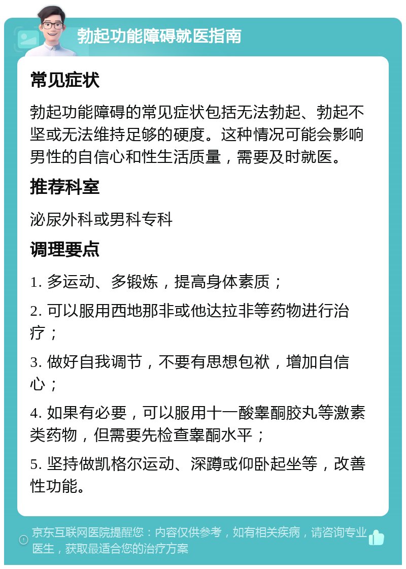 勃起功能障碍就医指南 常见症状 勃起功能障碍的常见症状包括无法勃起、勃起不坚或无法维持足够的硬度。这种情况可能会影响男性的自信心和性生活质量，需要及时就医。 推荐科室 泌尿外科或男科专科 调理要点 1. 多运动、多锻炼，提高身体素质； 2. 可以服用西地那非或他达拉非等药物进行治疗； 3. 做好自我调节，不要有思想包袱，增加自信心； 4. 如果有必要，可以服用十一酸睾酮胶丸等激素类药物，但需要先检查睾酮水平； 5. 坚持做凯格尔运动、深蹲或仰卧起坐等，改善性功能。