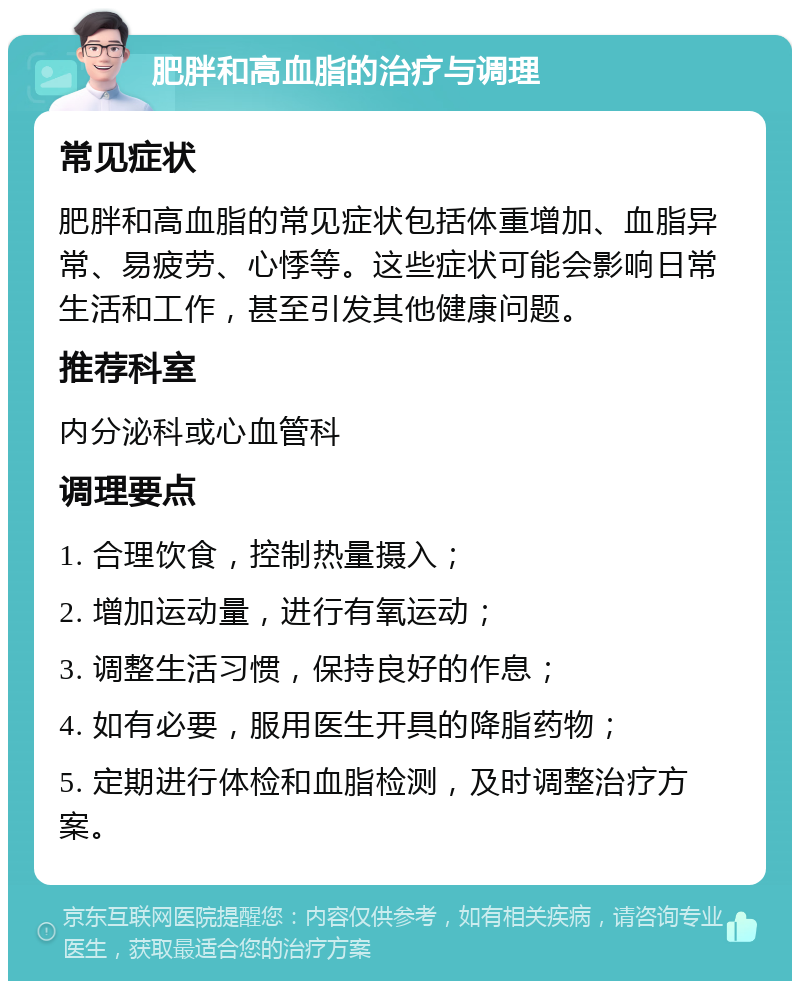 肥胖和高血脂的治疗与调理 常见症状 肥胖和高血脂的常见症状包括体重增加、血脂异常、易疲劳、心悸等。这些症状可能会影响日常生活和工作，甚至引发其他健康问题。 推荐科室 内分泌科或心血管科 调理要点 1. 合理饮食，控制热量摄入； 2. 增加运动量，进行有氧运动； 3. 调整生活习惯，保持良好的作息； 4. 如有必要，服用医生开具的降脂药物； 5. 定期进行体检和血脂检测，及时调整治疗方案。