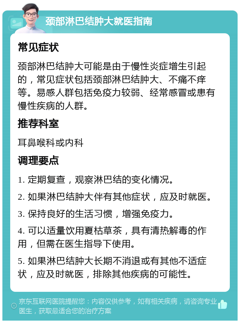 颈部淋巴结肿大就医指南 常见症状 颈部淋巴结肿大可能是由于慢性炎症增生引起的，常见症状包括颈部淋巴结肿大、不痛不痒等。易感人群包括免疫力较弱、经常感冒或患有慢性疾病的人群。 推荐科室 耳鼻喉科或内科 调理要点 1. 定期复查，观察淋巴结的变化情况。 2. 如果淋巴结肿大伴有其他症状，应及时就医。 3. 保持良好的生活习惯，增强免疫力。 4. 可以适量饮用夏枯草茶，具有清热解毒的作用，但需在医生指导下使用。 5. 如果淋巴结肿大长期不消退或有其他不适症状，应及时就医，排除其他疾病的可能性。