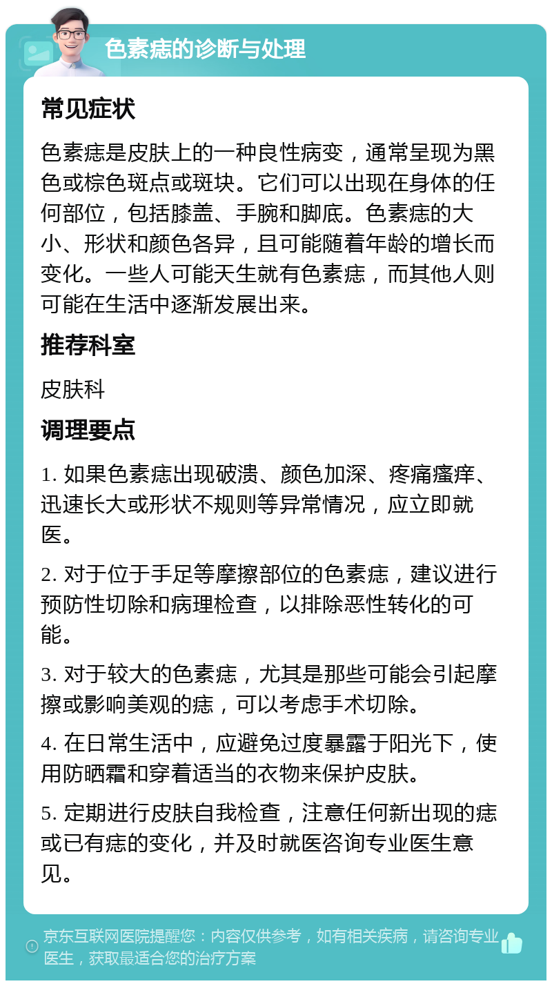 色素痣的诊断与处理 常见症状 色素痣是皮肤上的一种良性病变，通常呈现为黑色或棕色斑点或斑块。它们可以出现在身体的任何部位，包括膝盖、手腕和脚底。色素痣的大小、形状和颜色各异，且可能随着年龄的增长而变化。一些人可能天生就有色素痣，而其他人则可能在生活中逐渐发展出来。 推荐科室 皮肤科 调理要点 1. 如果色素痣出现破溃、颜色加深、疼痛瘙痒、迅速长大或形状不规则等异常情况，应立即就医。 2. 对于位于手足等摩擦部位的色素痣，建议进行预防性切除和病理检查，以排除恶性转化的可能。 3. 对于较大的色素痣，尤其是那些可能会引起摩擦或影响美观的痣，可以考虑手术切除。 4. 在日常生活中，应避免过度暴露于阳光下，使用防晒霜和穿着适当的衣物来保护皮肤。 5. 定期进行皮肤自我检查，注意任何新出现的痣或已有痣的变化，并及时就医咨询专业医生意见。