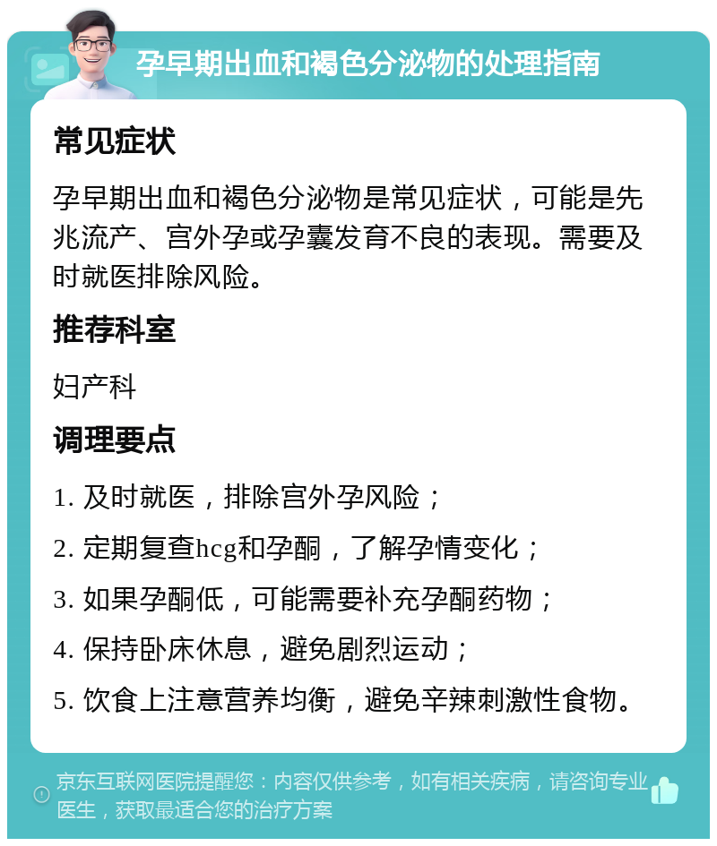 孕早期出血和褐色分泌物的处理指南 常见症状 孕早期出血和褐色分泌物是常见症状，可能是先兆流产、宫外孕或孕囊发育不良的表现。需要及时就医排除风险。 推荐科室 妇产科 调理要点 1. 及时就医，排除宫外孕风险； 2. 定期复查hcg和孕酮，了解孕情变化； 3. 如果孕酮低，可能需要补充孕酮药物； 4. 保持卧床休息，避免剧烈运动； 5. 饮食上注意营养均衡，避免辛辣刺激性食物。