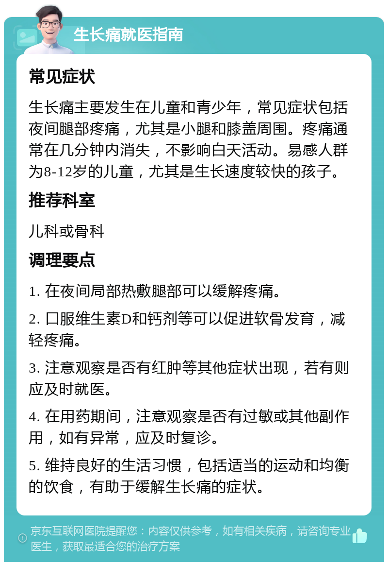 生长痛就医指南 常见症状 生长痛主要发生在儿童和青少年，常见症状包括夜间腿部疼痛，尤其是小腿和膝盖周围。疼痛通常在几分钟内消失，不影响白天活动。易感人群为8-12岁的儿童，尤其是生长速度较快的孩子。 推荐科室 儿科或骨科 调理要点 1. 在夜间局部热敷腿部可以缓解疼痛。 2. 口服维生素D和钙剂等可以促进软骨发育，减轻疼痛。 3. 注意观察是否有红肿等其他症状出现，若有则应及时就医。 4. 在用药期间，注意观察是否有过敏或其他副作用，如有异常，应及时复诊。 5. 维持良好的生活习惯，包括适当的运动和均衡的饮食，有助于缓解生长痛的症状。