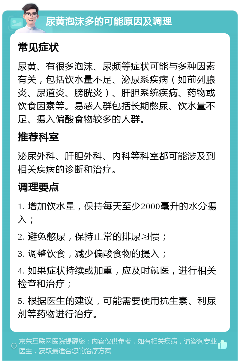 尿黄泡沫多的可能原因及调理 常见症状 尿黄、有很多泡沫、尿频等症状可能与多种因素有关，包括饮水量不足、泌尿系疾病（如前列腺炎、尿道炎、膀胱炎）、肝胆系统疾病、药物或饮食因素等。易感人群包括长期憋尿、饮水量不足、摄入偏酸食物较多的人群。 推荐科室 泌尿外科、肝胆外科、内科等科室都可能涉及到相关疾病的诊断和治疗。 调理要点 1. 增加饮水量，保持每天至少2000毫升的水分摄入； 2. 避免憋尿，保持正常的排尿习惯； 3. 调整饮食，减少偏酸食物的摄入； 4. 如果症状持续或加重，应及时就医，进行相关检查和治疗； 5. 根据医生的建议，可能需要使用抗生素、利尿剂等药物进行治疗。