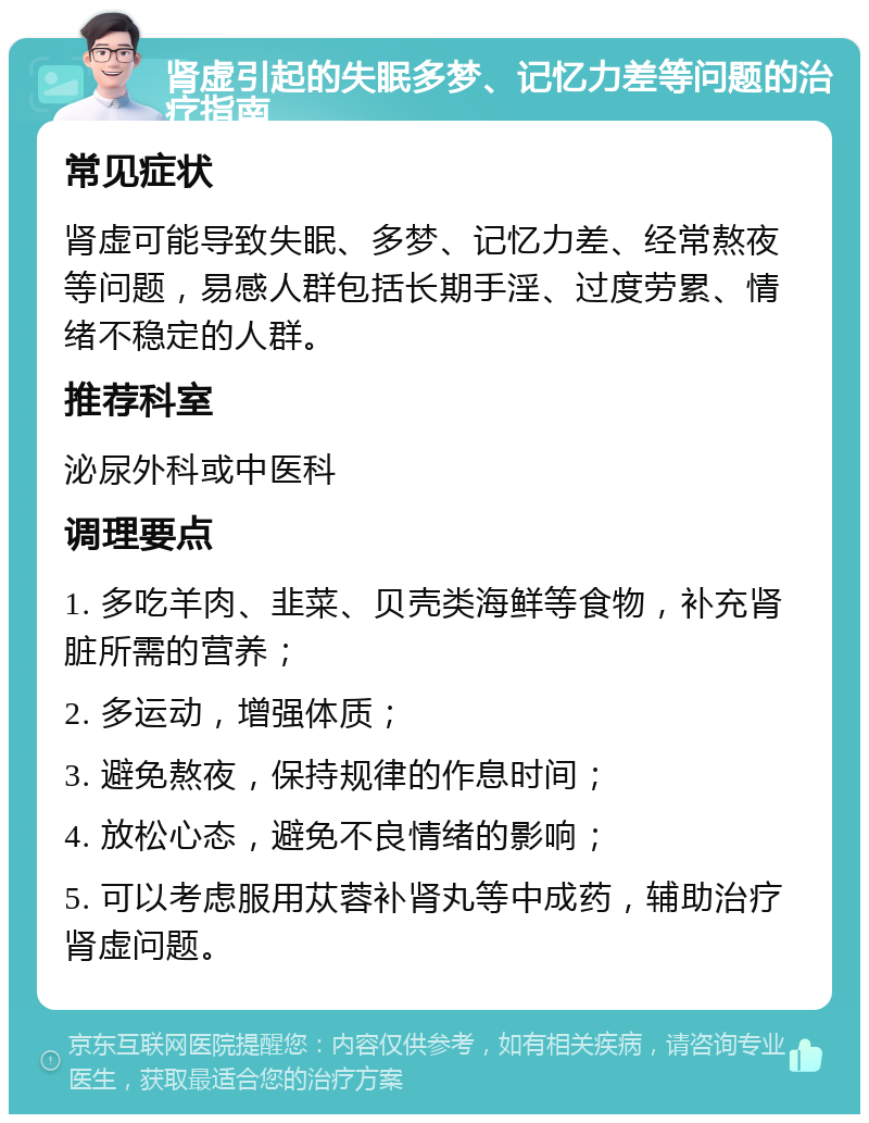 肾虚引起的失眠多梦、记忆力差等问题的治疗指南 常见症状 肾虚可能导致失眠、多梦、记忆力差、经常熬夜等问题，易感人群包括长期手淫、过度劳累、情绪不稳定的人群。 推荐科室 泌尿外科或中医科 调理要点 1. 多吃羊肉、韭菜、贝壳类海鲜等食物，补充肾脏所需的营养； 2. 多运动，增强体质； 3. 避免熬夜，保持规律的作息时间； 4. 放松心态，避免不良情绪的影响； 5. 可以考虑服用苁蓉补肾丸等中成药，辅助治疗肾虚问题。