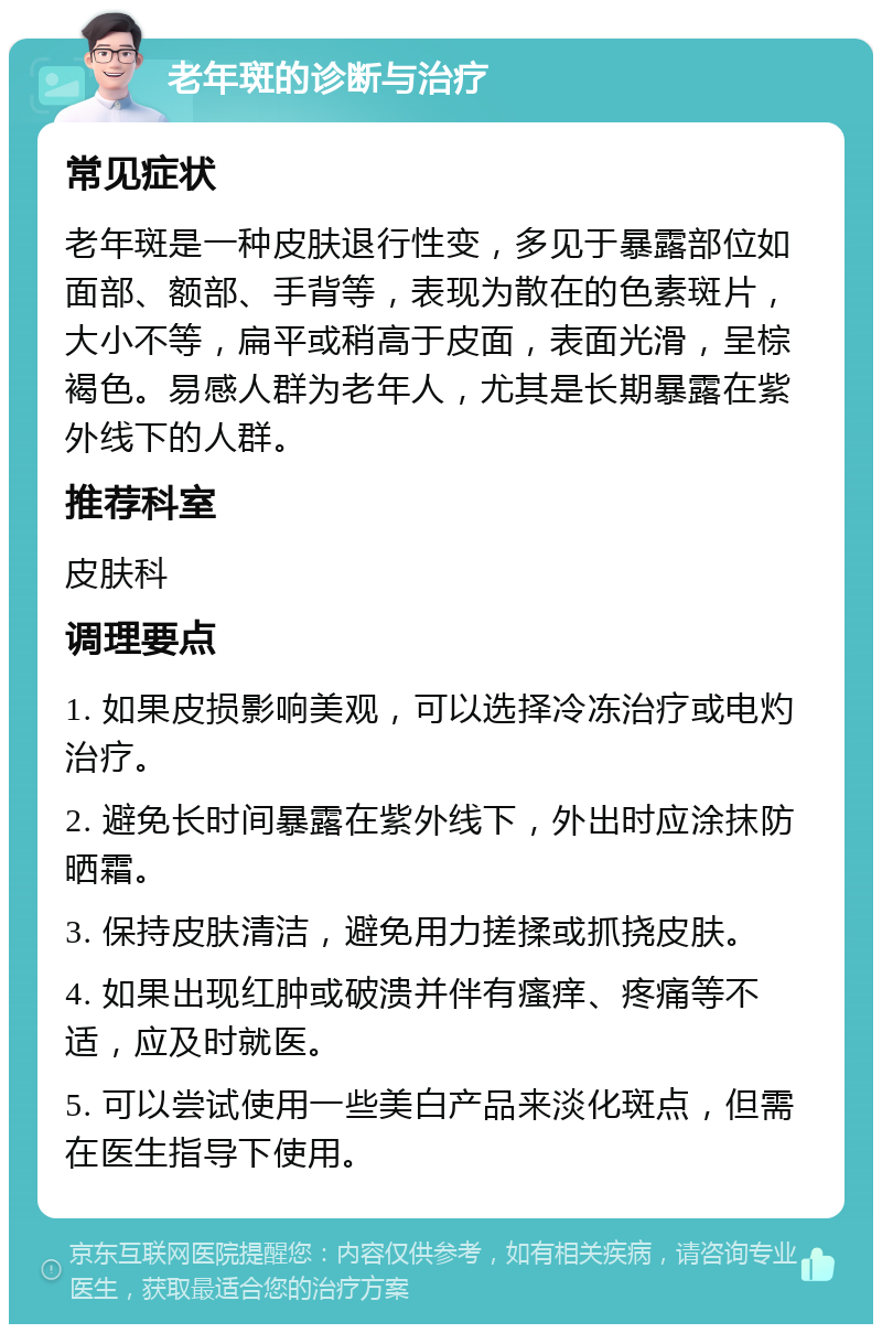 老年斑的诊断与治疗 常见症状 老年斑是一种皮肤退行性变，多见于暴露部位如面部、额部、手背等，表现为散在的色素斑片，大小不等，扁平或稍高于皮面，表面光滑，呈棕褐色。易感人群为老年人，尤其是长期暴露在紫外线下的人群。 推荐科室 皮肤科 调理要点 1. 如果皮损影响美观，可以选择冷冻治疗或电灼治疗。 2. 避免长时间暴露在紫外线下，外出时应涂抹防晒霜。 3. 保持皮肤清洁，避免用力搓揉或抓挠皮肤。 4. 如果出现红肿或破溃并伴有瘙痒、疼痛等不适，应及时就医。 5. 可以尝试使用一些美白产品来淡化斑点，但需在医生指导下使用。