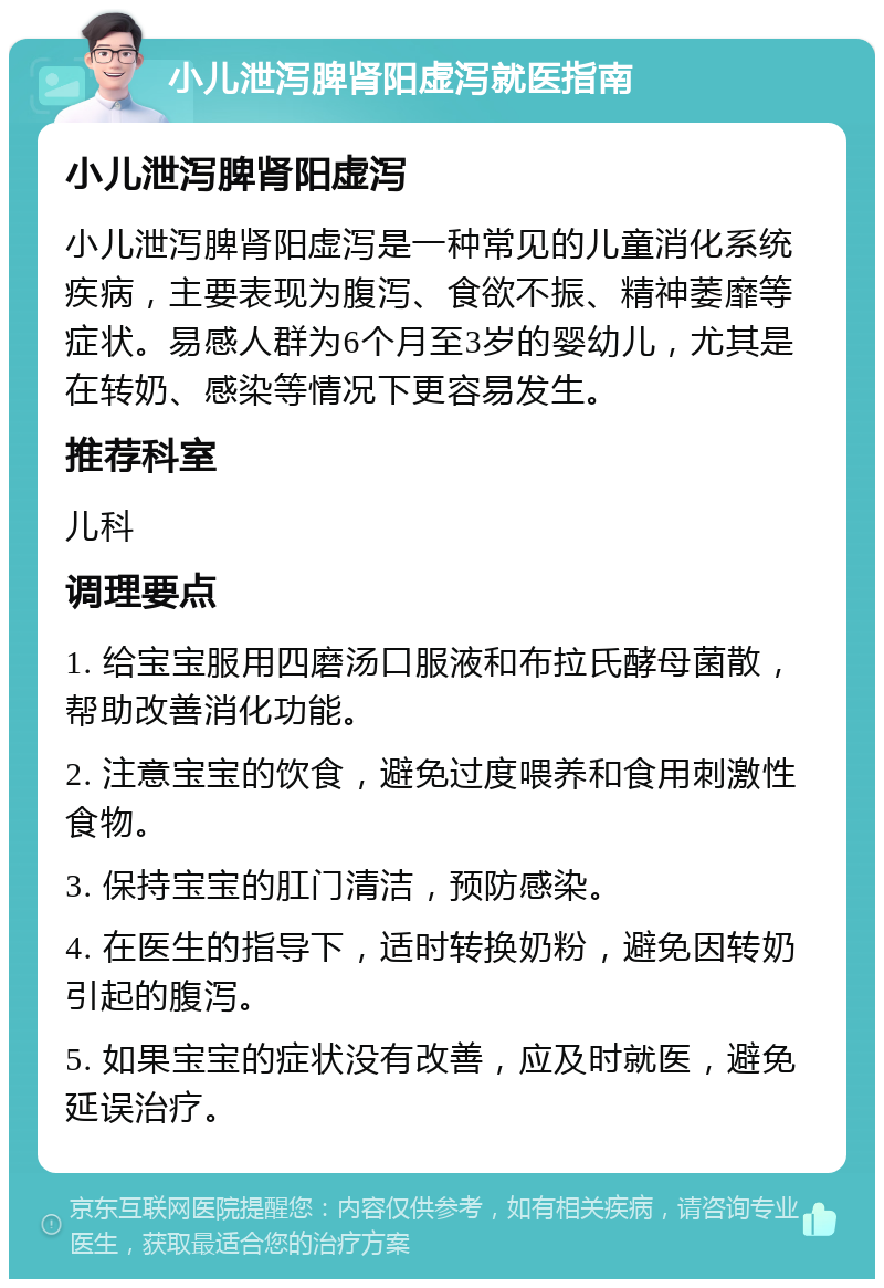 小儿泄泻脾肾阳虚泻就医指南 小儿泄泻脾肾阳虚泻 小儿泄泻脾肾阳虚泻是一种常见的儿童消化系统疾病，主要表现为腹泻、食欲不振、精神萎靡等症状。易感人群为6个月至3岁的婴幼儿，尤其是在转奶、感染等情况下更容易发生。 推荐科室 儿科 调理要点 1. 给宝宝服用四磨汤口服液和布拉氏酵母菌散，帮助改善消化功能。 2. 注意宝宝的饮食，避免过度喂养和食用刺激性食物。 3. 保持宝宝的肛门清洁，预防感染。 4. 在医生的指导下，适时转换奶粉，避免因转奶引起的腹泻。 5. 如果宝宝的症状没有改善，应及时就医，避免延误治疗。