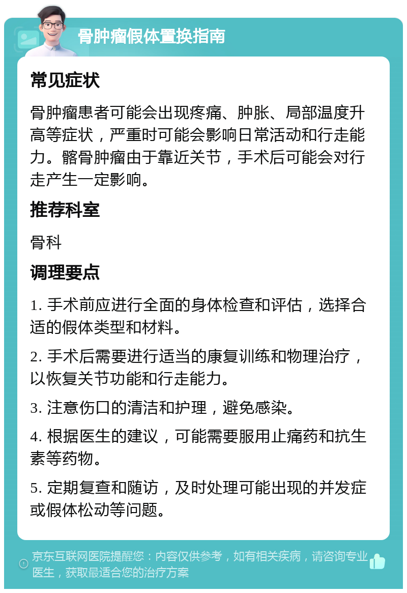 骨肿瘤假体置换指南 常见症状 骨肿瘤患者可能会出现疼痛、肿胀、局部温度升高等症状，严重时可能会影响日常活动和行走能力。髂骨肿瘤由于靠近关节，手术后可能会对行走产生一定影响。 推荐科室 骨科 调理要点 1. 手术前应进行全面的身体检查和评估，选择合适的假体类型和材料。 2. 手术后需要进行适当的康复训练和物理治疗，以恢复关节功能和行走能力。 3. 注意伤口的清洁和护理，避免感染。 4. 根据医生的建议，可能需要服用止痛药和抗生素等药物。 5. 定期复查和随访，及时处理可能出现的并发症或假体松动等问题。