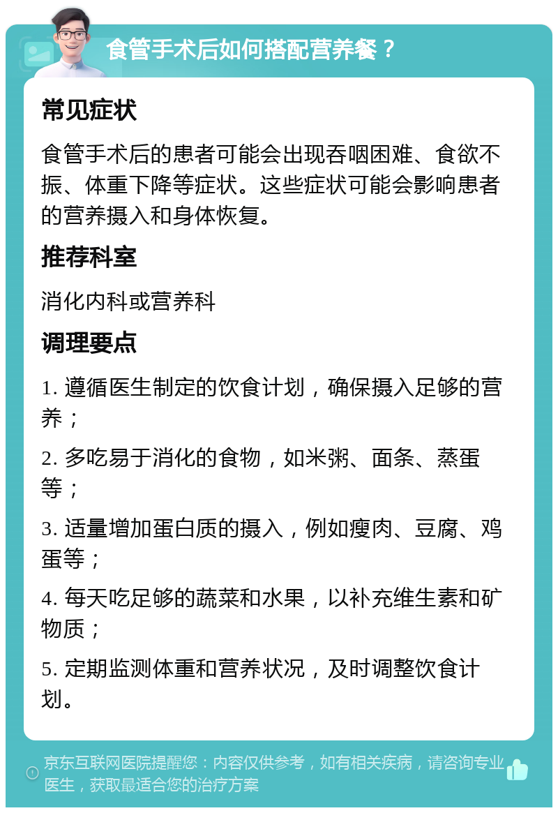 食管手术后如何搭配营养餐？ 常见症状 食管手术后的患者可能会出现吞咽困难、食欲不振、体重下降等症状。这些症状可能会影响患者的营养摄入和身体恢复。 推荐科室 消化内科或营养科 调理要点 1. 遵循医生制定的饮食计划，确保摄入足够的营养； 2. 多吃易于消化的食物，如米粥、面条、蒸蛋等； 3. 适量增加蛋白质的摄入，例如瘦肉、豆腐、鸡蛋等； 4. 每天吃足够的蔬菜和水果，以补充维生素和矿物质； 5. 定期监测体重和营养状况，及时调整饮食计划。