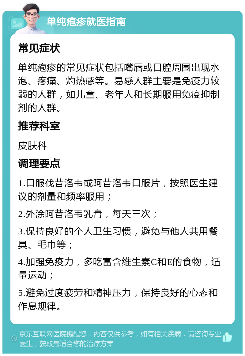 单纯疱疹就医指南 常见症状 单纯疱疹的常见症状包括嘴唇或口腔周围出现水泡、疼痛、灼热感等。易感人群主要是免疫力较弱的人群，如儿童、老年人和长期服用免疫抑制剂的人群。 推荐科室 皮肤科 调理要点 1.口服伐昔洛韦或阿昔洛韦口服片，按照医生建议的剂量和频率服用； 2.外涂阿昔洛韦乳膏，每天三次； 3.保持良好的个人卫生习惯，避免与他人共用餐具、毛巾等； 4.加强免疫力，多吃富含维生素C和E的食物，适量运动； 5.避免过度疲劳和精神压力，保持良好的心态和作息规律。