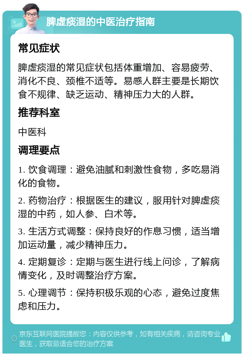 脾虚痰湿的中医治疗指南 常见症状 脾虚痰湿的常见症状包括体重增加、容易疲劳、消化不良、颈椎不适等。易感人群主要是长期饮食不规律、缺乏运动、精神压力大的人群。 推荐科室 中医科 调理要点 1. 饮食调理：避免油腻和刺激性食物，多吃易消化的食物。 2. 药物治疗：根据医生的建议，服用针对脾虚痰湿的中药，如人参、白术等。 3. 生活方式调整：保持良好的作息习惯，适当增加运动量，减少精神压力。 4. 定期复诊：定期与医生进行线上问诊，了解病情变化，及时调整治疗方案。 5. 心理调节：保持积极乐观的心态，避免过度焦虑和压力。