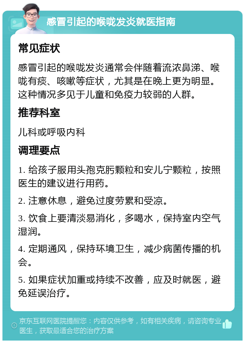 感冒引起的喉咙发炎就医指南 常见症状 感冒引起的喉咙发炎通常会伴随着流浓鼻涕、喉咙有痰、咳嗽等症状，尤其是在晚上更为明显。这种情况多见于儿童和免疫力较弱的人群。 推荐科室 儿科或呼吸内科 调理要点 1. 给孩子服用头孢克肟颗粒和安儿宁颗粒，按照医生的建议进行用药。 2. 注意休息，避免过度劳累和受凉。 3. 饮食上要清淡易消化，多喝水，保持室内空气湿润。 4. 定期通风，保持环境卫生，减少病菌传播的机会。 5. 如果症状加重或持续不改善，应及时就医，避免延误治疗。