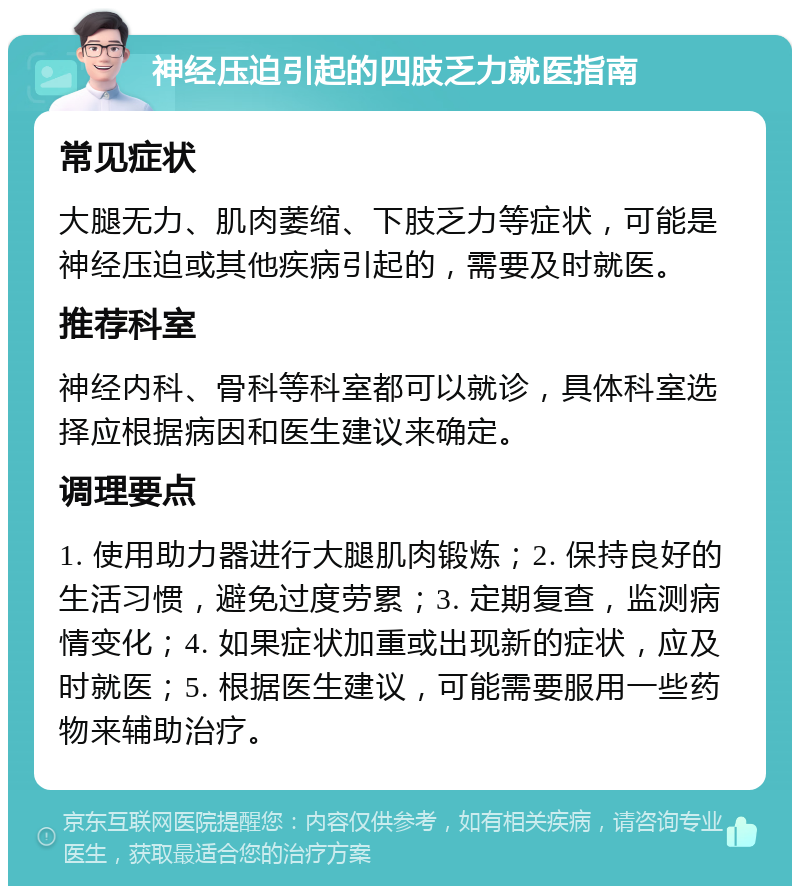 神经压迫引起的四肢乏力就医指南 常见症状 大腿无力、肌肉萎缩、下肢乏力等症状，可能是神经压迫或其他疾病引起的，需要及时就医。 推荐科室 神经内科、骨科等科室都可以就诊，具体科室选择应根据病因和医生建议来确定。 调理要点 1. 使用助力器进行大腿肌肉锻炼；2. 保持良好的生活习惯，避免过度劳累；3. 定期复查，监测病情变化；4. 如果症状加重或出现新的症状，应及时就医；5. 根据医生建议，可能需要服用一些药物来辅助治疗。