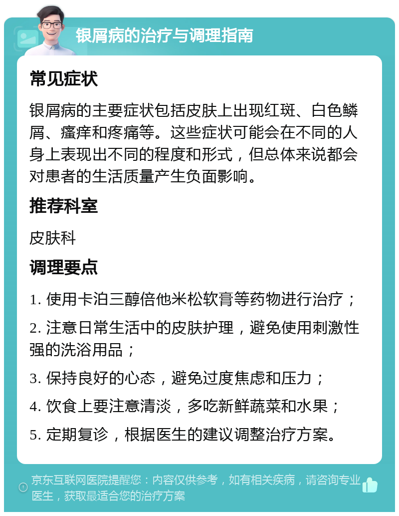 银屑病的治疗与调理指南 常见症状 银屑病的主要症状包括皮肤上出现红斑、白色鳞屑、瘙痒和疼痛等。这些症状可能会在不同的人身上表现出不同的程度和形式，但总体来说都会对患者的生活质量产生负面影响。 推荐科室 皮肤科 调理要点 1. 使用卡泊三醇倍他米松软膏等药物进行治疗； 2. 注意日常生活中的皮肤护理，避免使用刺激性强的洗浴用品； 3. 保持良好的心态，避免过度焦虑和压力； 4. 饮食上要注意清淡，多吃新鲜蔬菜和水果； 5. 定期复诊，根据医生的建议调整治疗方案。