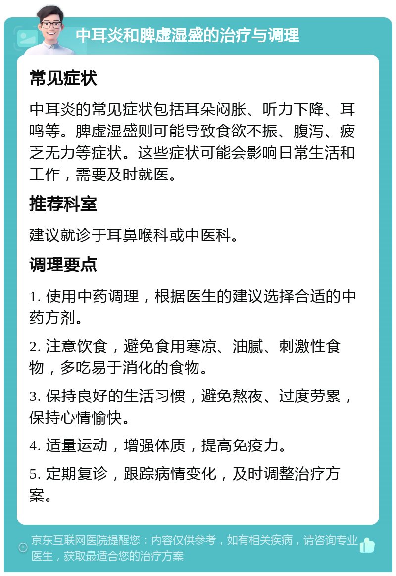 中耳炎和脾虚湿盛的治疗与调理 常见症状 中耳炎的常见症状包括耳朵闷胀、听力下降、耳鸣等。脾虚湿盛则可能导致食欲不振、腹泻、疲乏无力等症状。这些症状可能会影响日常生活和工作，需要及时就医。 推荐科室 建议就诊于耳鼻喉科或中医科。 调理要点 1. 使用中药调理，根据医生的建议选择合适的中药方剂。 2. 注意饮食，避免食用寒凉、油腻、刺激性食物，多吃易于消化的食物。 3. 保持良好的生活习惯，避免熬夜、过度劳累，保持心情愉快。 4. 适量运动，增强体质，提高免疫力。 5. 定期复诊，跟踪病情变化，及时调整治疗方案。