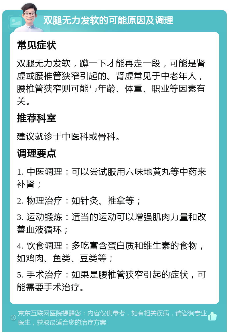 双腿无力发软的可能原因及调理 常见症状 双腿无力发软，蹲一下才能再走一段，可能是肾虚或腰椎管狭窄引起的。肾虚常见于中老年人，腰椎管狭窄则可能与年龄、体重、职业等因素有关。 推荐科室 建议就诊于中医科或骨科。 调理要点 1. 中医调理：可以尝试服用六味地黄丸等中药来补肾； 2. 物理治疗：如针灸、推拿等； 3. 运动锻炼：适当的运动可以增强肌肉力量和改善血液循环； 4. 饮食调理：多吃富含蛋白质和维生素的食物，如鸡肉、鱼类、豆类等； 5. 手术治疗：如果是腰椎管狭窄引起的症状，可能需要手术治疗。