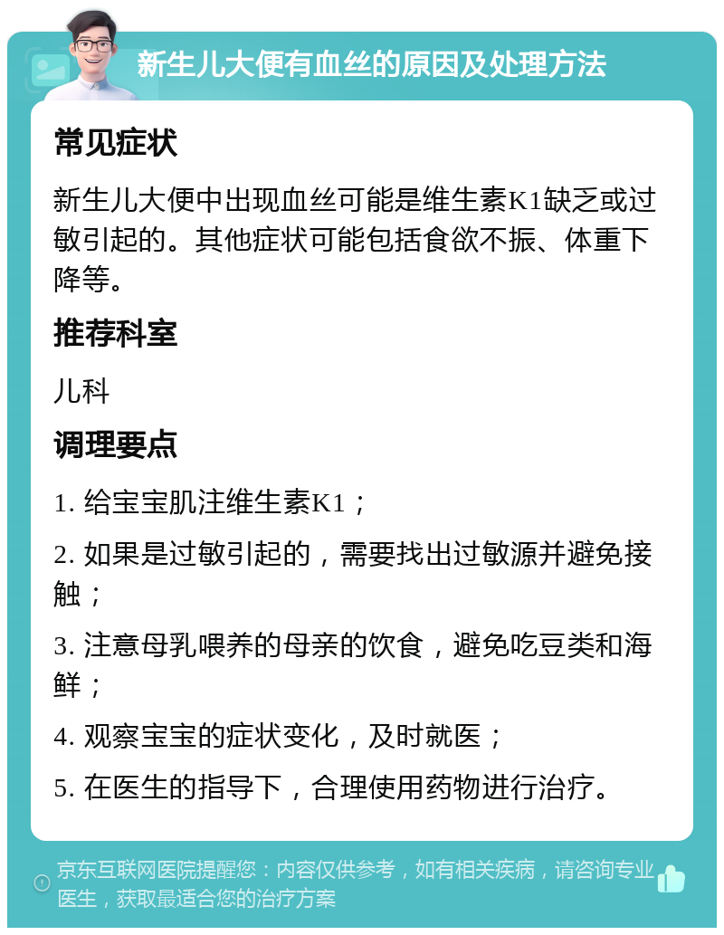 新生儿大便有血丝的原因及处理方法 常见症状 新生儿大便中出现血丝可能是维生素K1缺乏或过敏引起的。其他症状可能包括食欲不振、体重下降等。 推荐科室 儿科 调理要点 1. 给宝宝肌注维生素K1； 2. 如果是过敏引起的，需要找出过敏源并避免接触； 3. 注意母乳喂养的母亲的饮食，避免吃豆类和海鲜； 4. 观察宝宝的症状变化，及时就医； 5. 在医生的指导下，合理使用药物进行治疗。