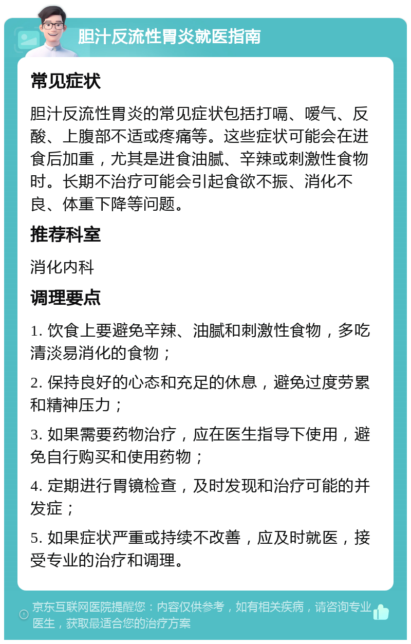 胆汁反流性胃炎就医指南 常见症状 胆汁反流性胃炎的常见症状包括打嗝、嗳气、反酸、上腹部不适或疼痛等。这些症状可能会在进食后加重，尤其是进食油腻、辛辣或刺激性食物时。长期不治疗可能会引起食欲不振、消化不良、体重下降等问题。 推荐科室 消化内科 调理要点 1. 饮食上要避免辛辣、油腻和刺激性食物，多吃清淡易消化的食物； 2. 保持良好的心态和充足的休息，避免过度劳累和精神压力； 3. 如果需要药物治疗，应在医生指导下使用，避免自行购买和使用药物； 4. 定期进行胃镜检查，及时发现和治疗可能的并发症； 5. 如果症状严重或持续不改善，应及时就医，接受专业的治疗和调理。