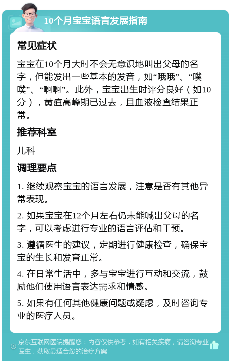 10个月宝宝语言发展指南 常见症状 宝宝在10个月大时不会无意识地叫出父母的名字，但能发出一些基本的发音，如“哦哦”、“噗噗”、“啊啊”。此外，宝宝出生时评分良好（如10分），黄疸高峰期已过去，且血液检查结果正常。 推荐科室 儿科 调理要点 1. 继续观察宝宝的语言发展，注意是否有其他异常表现。 2. 如果宝宝在12个月左右仍未能喊出父母的名字，可以考虑进行专业的语言评估和干预。 3. 遵循医生的建议，定期进行健康检查，确保宝宝的生长和发育正常。 4. 在日常生活中，多与宝宝进行互动和交流，鼓励他们使用语言表达需求和情感。 5. 如果有任何其他健康问题或疑虑，及时咨询专业的医疗人员。