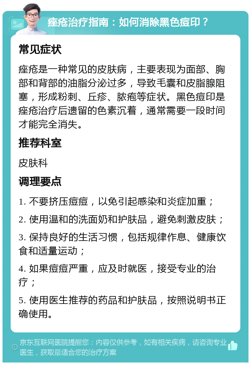 痤疮治疗指南：如何消除黑色痘印？ 常见症状 痤疮是一种常见的皮肤病，主要表现为面部、胸部和背部的油脂分泌过多，导致毛囊和皮脂腺阻塞，形成粉刺、丘疹、脓疱等症状。黑色痘印是痤疮治疗后遗留的色素沉着，通常需要一段时间才能完全消失。 推荐科室 皮肤科 调理要点 1. 不要挤压痘痘，以免引起感染和炎症加重； 2. 使用温和的洗面奶和护肤品，避免刺激皮肤； 3. 保持良好的生活习惯，包括规律作息、健康饮食和适量运动； 4. 如果痘痘严重，应及时就医，接受专业的治疗； 5. 使用医生推荐的药品和护肤品，按照说明书正确使用。