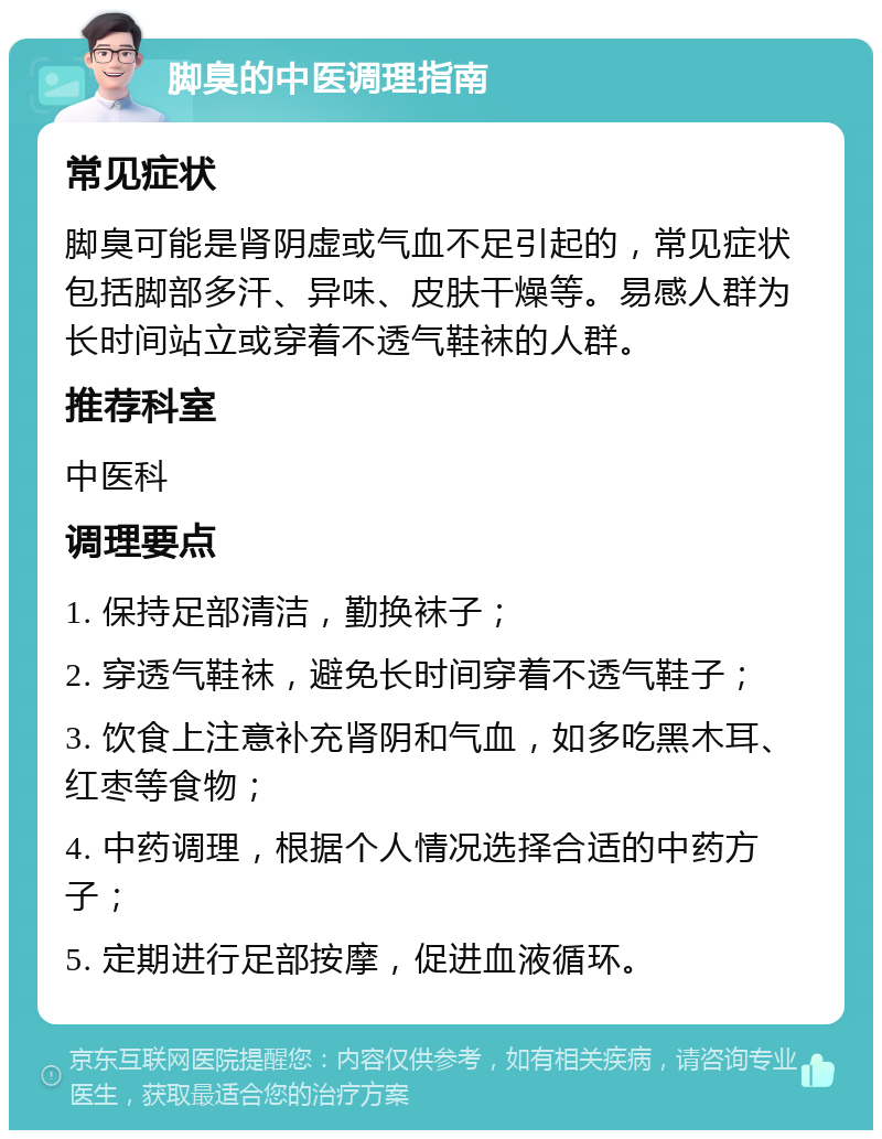 脚臭的中医调理指南 常见症状 脚臭可能是肾阴虚或气血不足引起的，常见症状包括脚部多汗、异味、皮肤干燥等。易感人群为长时间站立或穿着不透气鞋袜的人群。 推荐科室 中医科 调理要点 1. 保持足部清洁，勤换袜子； 2. 穿透气鞋袜，避免长时间穿着不透气鞋子； 3. 饮食上注意补充肾阴和气血，如多吃黑木耳、红枣等食物； 4. 中药调理，根据个人情况选择合适的中药方子； 5. 定期进行足部按摩，促进血液循环。