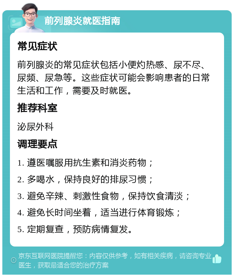 前列腺炎就医指南 常见症状 前列腺炎的常见症状包括小便灼热感、尿不尽、尿频、尿急等。这些症状可能会影响患者的日常生活和工作，需要及时就医。 推荐科室 泌尿外科 调理要点 1. 遵医嘱服用抗生素和消炎药物； 2. 多喝水，保持良好的排尿习惯； 3. 避免辛辣、刺激性食物，保持饮食清淡； 4. 避免长时间坐着，适当进行体育锻炼； 5. 定期复查，预防病情复发。