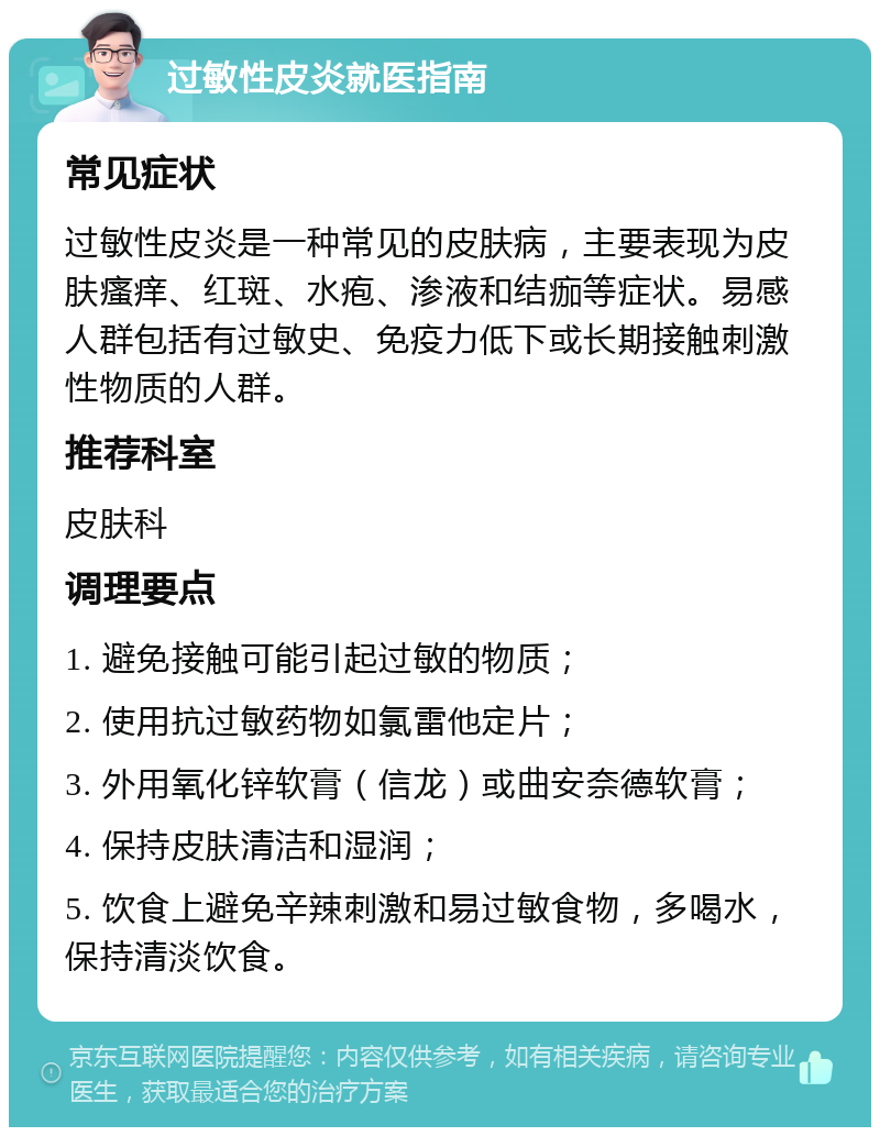 过敏性皮炎就医指南 常见症状 过敏性皮炎是一种常见的皮肤病，主要表现为皮肤瘙痒、红斑、水疱、渗液和结痂等症状。易感人群包括有过敏史、免疫力低下或长期接触刺激性物质的人群。 推荐科室 皮肤科 调理要点 1. 避免接触可能引起过敏的物质； 2. 使用抗过敏药物如氯雷他定片； 3. 外用氧化锌软膏（信龙）或曲安奈德软膏； 4. 保持皮肤清洁和湿润； 5. 饮食上避免辛辣刺激和易过敏食物，多喝水，保持清淡饮食。