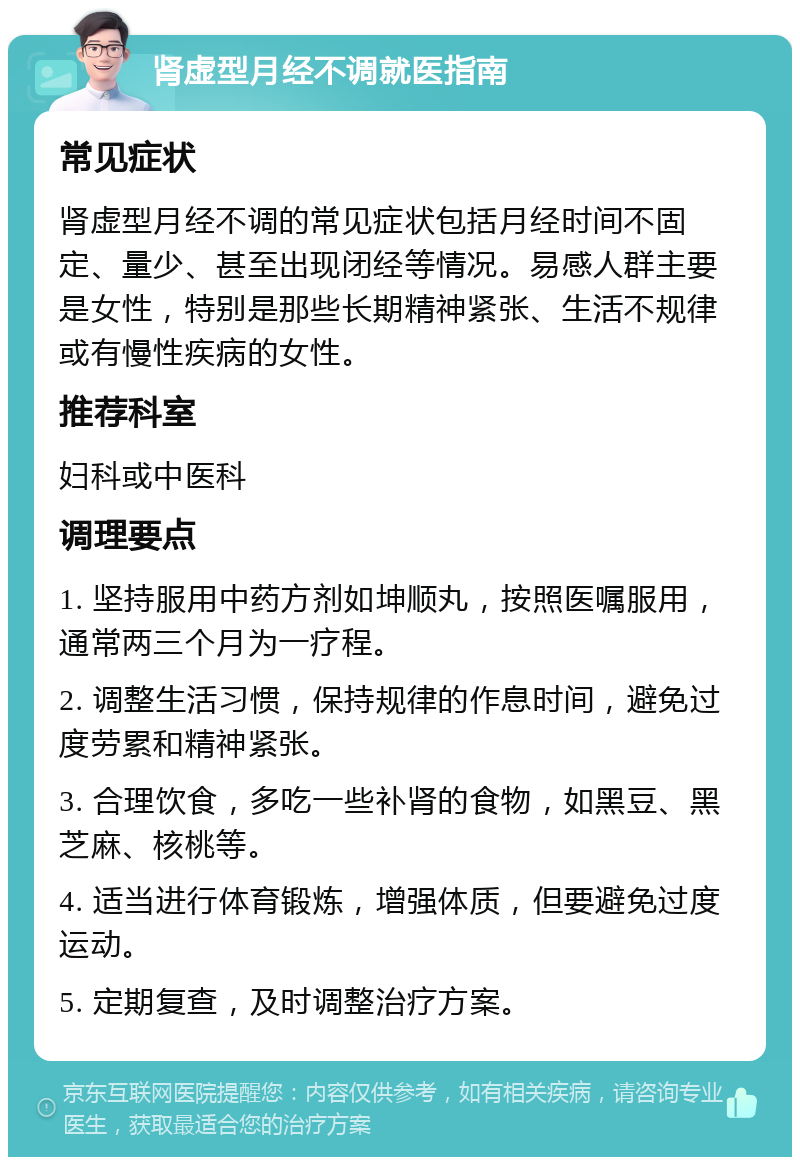 肾虚型月经不调就医指南 常见症状 肾虚型月经不调的常见症状包括月经时间不固定、量少、甚至出现闭经等情况。易感人群主要是女性，特别是那些长期精神紧张、生活不规律或有慢性疾病的女性。 推荐科室 妇科或中医科 调理要点 1. 坚持服用中药方剂如坤顺丸，按照医嘱服用，通常两三个月为一疗程。 2. 调整生活习惯，保持规律的作息时间，避免过度劳累和精神紧张。 3. 合理饮食，多吃一些补肾的食物，如黑豆、黑芝麻、核桃等。 4. 适当进行体育锻炼，增强体质，但要避免过度运动。 5. 定期复查，及时调整治疗方案。